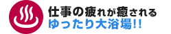 仕事の疲れが癒されるゆったり大浴場！！